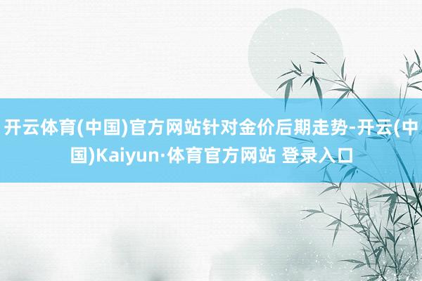 开云体育(中国)官方网站　　针对金价后期走势-开云(中国)Kaiyun·体育官方网站 登录入口