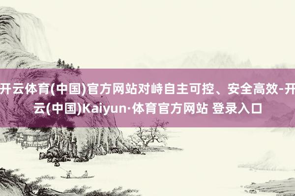 开云体育(中国)官方网站对峙自主可控、安全高效-开云(中国)Kaiyun·体育官方网站 登录入口