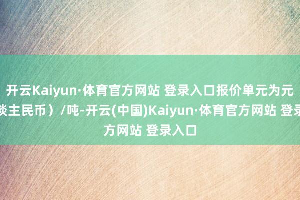 开云Kaiyun·体育官方网站 登录入口报价单元为元（东谈主民币）/吨-开云(中国)Kaiyun·体育官方网站 登录入口