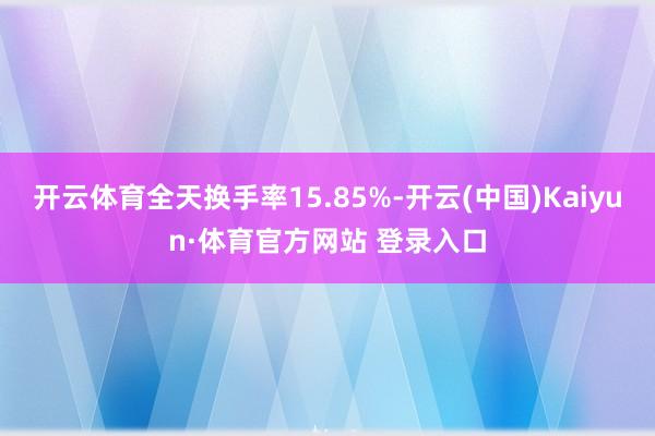 开云体育全天换手率15.85%-开云(中国)Kaiyun·体育官方网站 登录入口