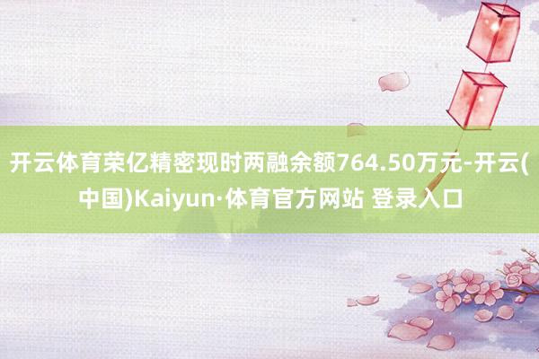 开云体育荣亿精密现时两融余额764.50万元-开云(中国)Kaiyun·体育官方网站 登录入口