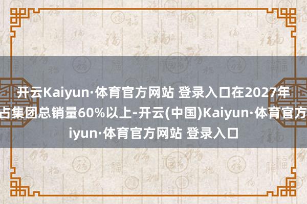 开云Kaiyun·体育官方网站 登录入口在2027年结束自主品牌占集团总销量60%以上-开云(中国)Kaiyun·体育官方网站 登录入口