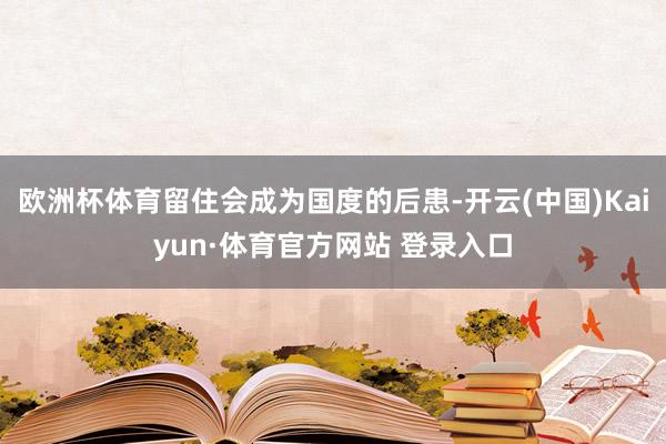 欧洲杯体育留住会成为国度的后患-开云(中国)Kaiyun·体育官方网站 登录入口