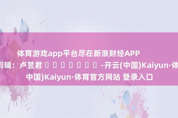 体育游戏app平台尽在新浪财经APP            						包袱剪辑：卢昱君 							-开云(中国)Kaiyun·体育官方网站 登录入口