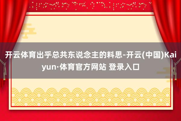 开云体育出乎总共东说念主的料思-开云(中国)Kaiyun·体育官方网站 登录入口