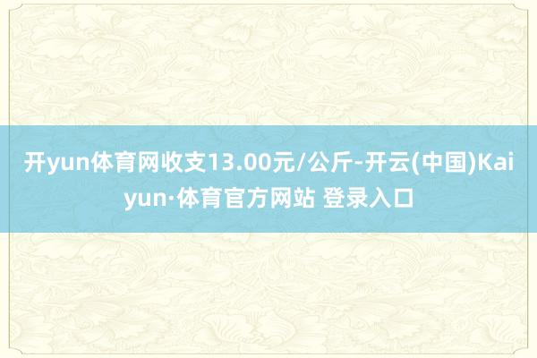 开yun体育网收支13.00元/公斤-开云(中国)Kaiyun·体育官方网站 登录入口