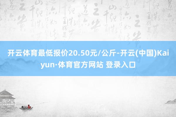 开云体育最低报价20.50元/公斤-开云(中国)Kaiyun·体育官方网站 登录入口