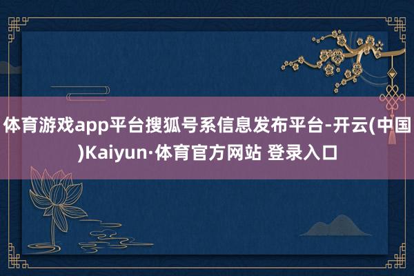 体育游戏app平台搜狐号系信息发布平台-开云(中国)Kaiyun·体育官方网站 登录入口