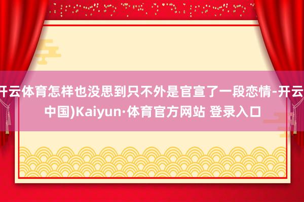 开云体育怎样也没思到只不外是官宣了一段恋情-开云(中国)Kaiyun·体育官方网站 登录入口