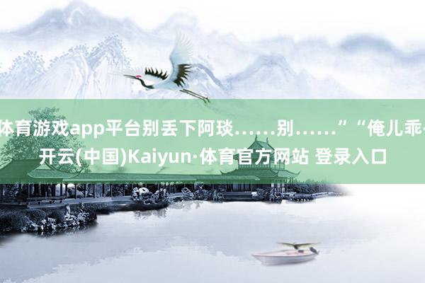 体育游戏app平台别丢下阿琰……别……”“俺儿乖-开云(中国)Kaiyun·体育官方网站 登录入口