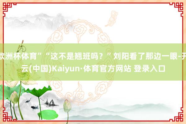 欧洲杯体育”“这不是翘班吗？”刘阳看了那边一眼-开云(中国)Kaiyun·体育官方网站 登录入口