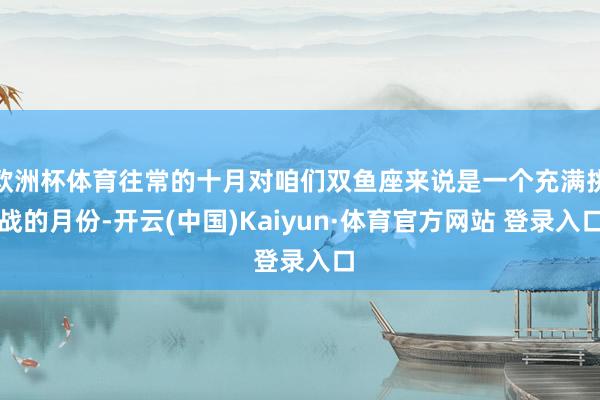 欧洲杯体育往常的十月对咱们双鱼座来说是一个充满挑战的月份-开云(中国)Kaiyun·体育官方网站 登录入口