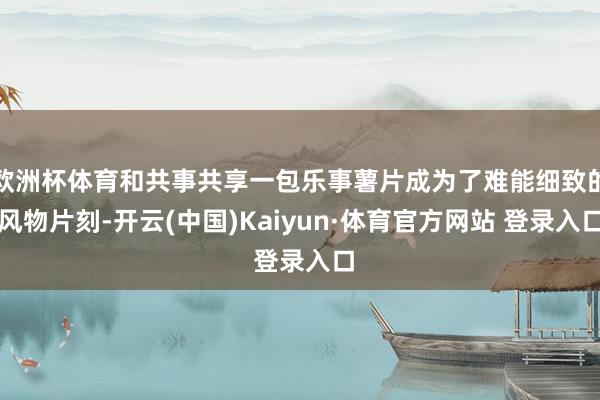 欧洲杯体育和共事共享一包乐事薯片成为了难能细致的风物片刻-开云(中国)Kaiyun·体育官方网站 登录入口