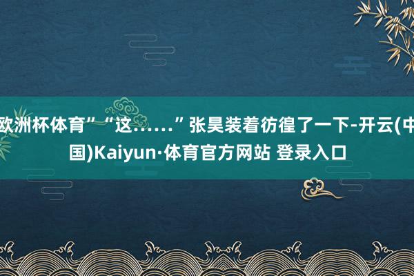 欧洲杯体育”“这……”张昊装着彷徨了一下-开云(中国)Kaiyun·体育官方网站 登录入口