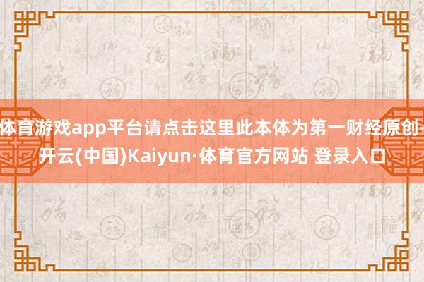 体育游戏app平台请点击这里此本体为第一财经原创-开云(中国)Kaiyun·体育官方网站 登录入口