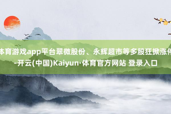 体育游戏app平台翠微股份、永辉超市等多股狂掀涨停-开云(中国)Kaiyun·体育官方网站 登录入口