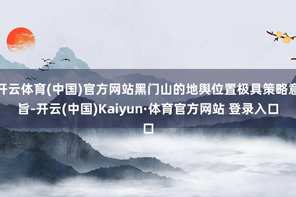 开云体育(中国)官方网站黑门山的地舆位置极具策略意旨-开云(中国)Kaiyun·体育官方网站 登录入口