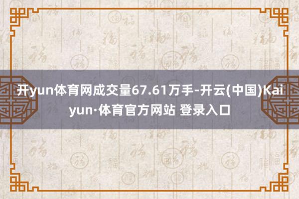 开yun体育网成交量67.61万手-开云(中国)Kaiyun·体育官方网站 登录入口