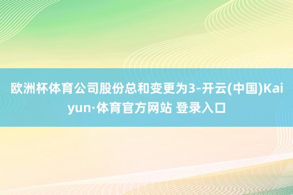 欧洲杯体育公司股份总和变更为3-开云(中国)Kaiyun·体育官方网站 登录入口