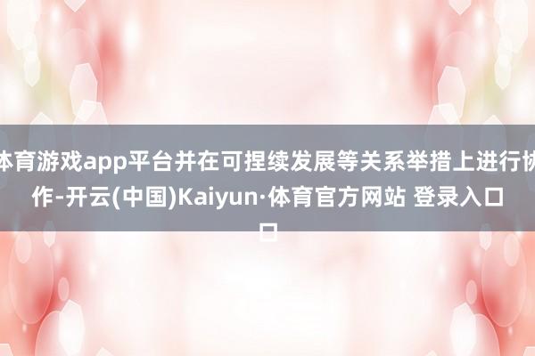 体育游戏app平台并在可捏续发展等关系举措上进行协作-开云(中国)Kaiyun·体育官方网站 登录入口