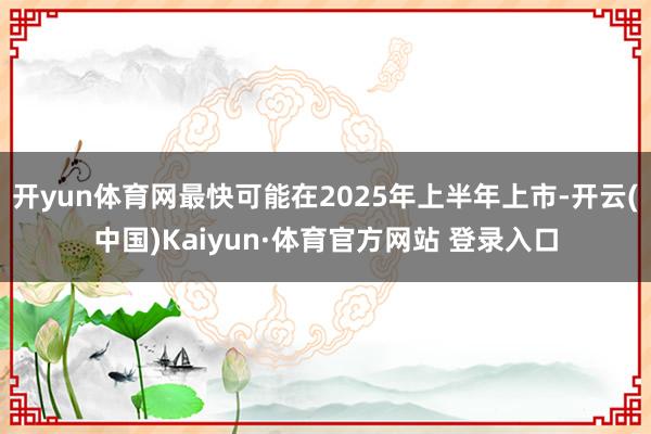 开yun体育网最快可能在2025年上半年上市-开云(中国)Kaiyun·体育官方网站 登录入口