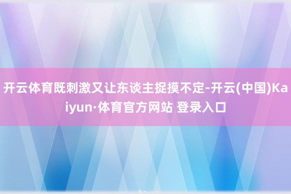 开云体育既刺激又让东谈主捉摸不定-开云(中国)Kaiyun·体育官方网站 登录入口