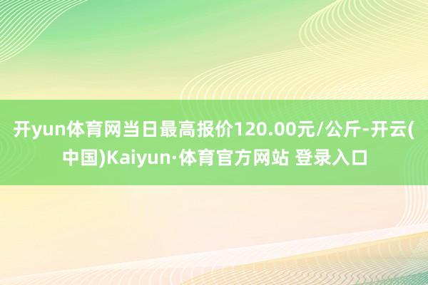 开yun体育网当日最高报价120.00元/公斤-开云(中国)Kaiyun·体育官方网站 登录入口