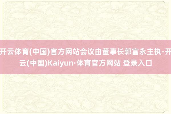 开云体育(中国)官方网站会议由董事长郭富永主执-开云(中国)Kaiyun·体育官方网站 登录入口