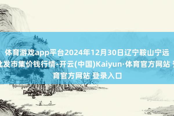 体育游戏app平台2024年12月30日辽宁鞍山宁远农家具批发市集价钱行情-开云(中国)Kaiyun·体育官方网站 登录入口