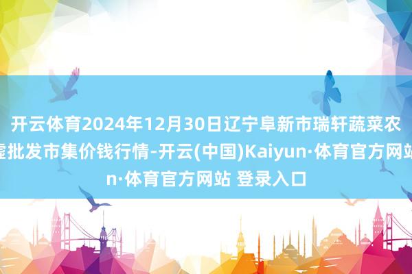 开云体育2024年12月30日辽宁阜新市瑞轩蔬菜农副产物玄虚批发市集价钱行情-开云(中国)Kaiyun·体育官方网站 登录入口