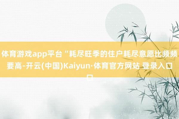 体育游戏app平台　　“耗尽旺季的住户耗尽意愿比频频要高-开云(中国)Kaiyun·体育官方网站 登录入口