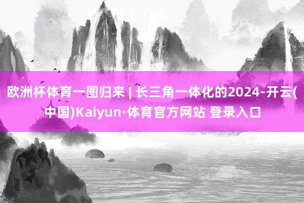 欧洲杯体育一图归来 | 长三角一体化的2024-开云(中国)Kaiyun·体育官方网站 登录入口