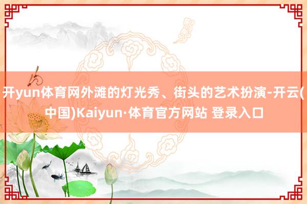 开yun体育网外滩的灯光秀、街头的艺术扮演-开云(中国)Kaiyun·体育官方网站 登录入口