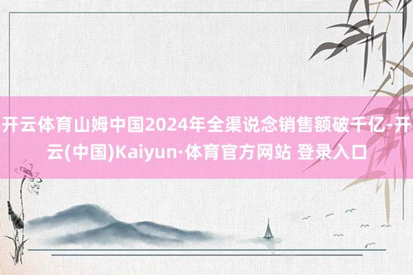 开云体育山姆中国2024年全渠说念销售额破千亿-开云(中国)Kaiyun·体育官方网站 登录入口