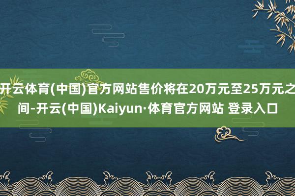 开云体育(中国)官方网站售价将在20万元至25万元之间-开云(中国)Kaiyun·体育官方网站 登录入口