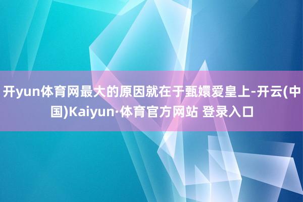 开yun体育网最大的原因就在于甄嬛爱皇上-开云(中国)Kaiyun·体育官方网站 登录入口