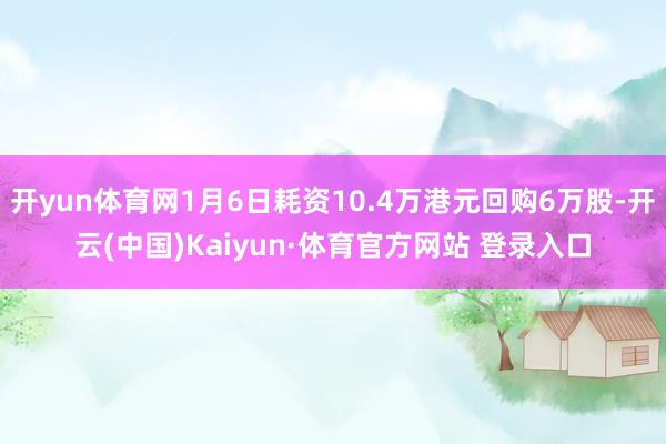 开yun体育网1月6日耗资10.4万港元回购6万股-开云(中国)Kaiyun·体育官方网站 登录入口